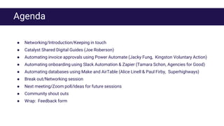 Agenda
● Networking/Introduction/Keeping in touch
● Catalyst Shared Digital Guides (Joe Roberson)
● Automating invoice approvals using Power Automate (Jacky Fung, Kingston Voluntary Action)
● Automating onboarding using Slack Automation & Zapier (Tamara Schon, Agencies for Good)
● Automating databases using Make and AirTable (Alice Linell & Paul Firby, Superhighways)
● Break out/Networking session
● Next meeting/Zoom poll/Ideas for future sessions
● Community shout outs
● Wrap: Feedback form
 