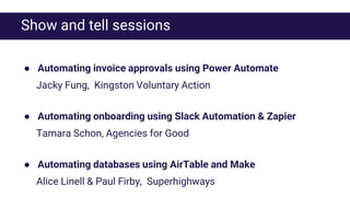 Show and tell sessions
● Automating invoice approvals using Power Automate
Jacky Fung, Kingston Voluntary Action
● Automating onboarding using Slack Automation & Zapier
Tamara Schon, Agencies for Good
● Automating databases using AirTable and Make
Alice Linell & Paul Firby, Superhighways
 