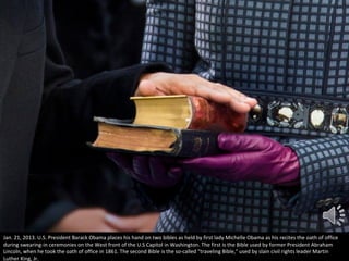 Jan. 21, 2013. U.S. President Barack Obama places his hand on two bibles as held by first lady Michelle Obama as his recites the oath of office
during swearing-in ceremonies on the West front of the U.S Capitol in Washington. The first is the Bible used by former President Abraham
Lincoln, when he took the oath of office in 1861. The second Bible is the so-called "traveling Bible," used by slain civil rights leader Martin
Luther King, Jr.

 