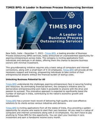 TIMES BPO: A Leader in Business Process Outsourcing Services
New Delhi, India - December 7, 2023 - Times BPO, a leading provider of Business
Process Outsourcing (BPO) services, today announced an unprecedented opportunity for
aspiring entrepreneurs across India. The company is inviting applications from
individuals and startups in all states, offering them the chance to become business
owners with minimal investment.
This groundbreaking initiative requires only a basic setup of computers and internet
connections, along with a small team of 5-10 employees. Times BPO will provide all the
necessary support and training, empowering individuals to take control of their
entrepreneurial dreams without the financial burden of startup costs.
Unlocking Business Potential for All
Times BPO understands the challenges aspiring entrepreneurs face in securing funding
and resources. By eliminating financial barriers, the company's initiative aims to
democratize entrepreneurship and make it accessible to anyone with the drive and
passion to succeed. This innovative approach is expected to significantly boost the
number of startups in India, contributing to the nation's economic growth and
development.
Times BPO has a proven track record of delivering high-quality and cost-effective
solutions to its clients across various industries and domains.
Times BPO is inviting applications from all the states of India, thus providing a golden
opportunity for anyone who wants to start their own business. All you need is a setup of
computers and internet connections along with 5-10 employees. You don’t have to pay
anything to Times BPO for this opportunity. You can start your business in zero
investment and earn a handsome income every month.
 