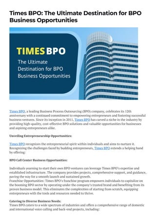 Times BPO: The Ultimate Destination for BPO
Business Opportunities
Times BPO, a leading Business Process Outsourcing (BPO) company, celebrates its 12th
anniversary with a continued commitment to empowering entrepreneurs and fostering successful
business ventures. Since its inception in 2011, Times BPO has carved a niche in the industry by
providing high-quality, cost-effective BPO solutions and valuable opportunities for businesses
and aspiring entrepreneurs alike.
Unveiling Entrepreneurship Opportunities:
Times BPO recognizes the entrepreneurial spirit within individuals and aims to nurture it.
Recognizing the challenges faced by budding entrepreneurs, Times BPO extends a helping hand
by offering:
BPO Call Center Business Opportunities:
Individuals yearning to start their own BPO ventures can leverage Times BPO’s expertise and
established infrastructure. The company provides projects, comprehensive support, and guidance,
paving the way for a smooth launch and sustained growth.
Franchise Opportunities: Times BPO’s franchise program empowers individuals to capitalize on
the booming BPO sector by operating under the company’s trusted brand and benefiting from its
proven business model. This eliminates the complexities of starting from scratch, equipping
entrepreneurs with the tools and resources needed to thrive.
Catering to Diverse Business Needs:
Times BPO caters to a wide spectrum of industries and offers a comprehensive range of domestic
and international voice calling and back-end projects, including:
 