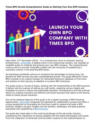 Times BPO Unveils Comprehensive Guide on Starting Your Own BPO Company
[New Delhi, 27th November 2024] – In a revolutionary move to empower aspiring
entrepreneurs, Times BPO, a leading name in the outsourcing industry, has released an
insightful guide on initiating and growing your own BPO company. The comprehensive
resource aims to provide invaluable insights into the intricacies of establishing a
successful venture in the booming BPO sector.
As businesses worldwide continue to recognize the advantages of outsourcing, the
demand for BPO services has seen unprecedented growth. The guide offered by Times
BPO is poised to be a game-changer for individuals looking to capitalize on this trend
and embark on their journey to establish a lucrative BPO enterprise.
The guide covers a myriad of topics, starting with the fundamentals of the BPO business.
It delves into the nuances of setting up a call center, exploring various models and
strategies to ensure a robust and sustainable operation. Entrepreneurs will find practical
advice on creating a dynamic and efficient call center business that caters to the diverse
needs of clients across industries.
One of the standout features of the guide is its in-depth coverage of BPO franchise
opportunities. Times BPO recognizes the potential for collaborative success and offers a
unique perspective on leveraging the franchise model to expand and scale a BPO
business. Readers will gain insights into the benefits, challenges, and best practices
associated with establishing a BPO franchise.
The guide also sheds light on the evolving landscape of the call center industry,
emphasizing the importance of staying updated with the latest technologies and trends.
From the integration of advanced communication systems to the implementation of
 