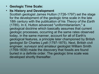 • Geologic Time Scale:
• Its History and Development
Scottish geologist James Hutton (1726-1797) set the stage
for the development of the geologic time scale in the late
18th century with the publication of his Theory of the Earth
(1785). In it, Hutton advanced "uniformitarianism," a
geological doctrine which basically assumes that current
geologic processes, occurring at the same rates observed
today, in the same manner, account for all of Earth's
geological features, a principle later championed by British
geologist Sir Charles Lyell (1797-1875). Next, British civil
engineer, surveyor and amateur geologist William Smith
(1769-1839) made the discovery that fossils are found
buried in a definite order. The geologic time scale was
developed shortly thereafter.
 