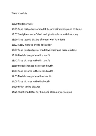 Time Schedule.<br />13:00 Model arrives<br />13:05 Take first picture of model, before hair makeup and costume<br />13:07 Straighten model’s hair and give it volume with hair spray<br />13:20 Take second picture of model with hair done<br />13:22 Apply makeup and re-spray hair<br />13:37 Take third picture of model with hair and make up done<br />13:40 Model changes into first outfit<br />13:42 Take pictures in the first outfit<br />13:50 Model changes into second outfit<br />13:53 Take pictures in the second outfit<br />14:05 Model changes into third outfit<br />14:08 Take pictures in the final outfit <br />14:20 Finish taking pictures<br />14:25 Thank model for her time and clean up workstation<br />