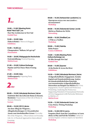 1Oct 
10.00 —12.00 | Meeting Point: 
Hotel “Novi Sad” | en 
Post-War Architecture in Novi Sad 
Guided Tour 
12.00 — 22.00 | Izba 
Diebe & Bettler / Thieves & Beggars 
Exhibition 
15.00 —16.00 | en 
Changemakers “Balkans, let’s get up!” 
Presentation 
19.00 — 20.00 | Pädagogische Hochschule 
Festivaleröffnung / Festival Opening 
MitOst Event 
21.00 — 23.00 | Culture Exchange 
Popular and Fun Dance Music Evening 
Music 
21.00 — 23.00 | Izba 
Eröffnungsparty / Opening Party 
MitOst Event 
2Oct 
09.00 — 10.30 | Udruženje Novinara | de/en 
Eindrücke über das Leben der Roma in Săcueni, 
Rumänien / Impressions of the Life of Roma in 
Săcueni, Romania 
Lecture 
09.00 — 10.30 | CK13 | de/en 
Aus dem Alltag der Weiguren... 
Alltagsbeobachtungen (1): Ein praktischer 
Ansatz zum Interkulturellen Lernen / Everyday 
life of the Weiguren... Observations on Everyday 
Life (1): A Practical Approach to Intercultural 
Learning 
Workshop 
09.00 — 10.30 | Verband der Landwirte | ru 
Ораторское искусство: выступайте с 
наслаждением! 
Workshop 
09.00 — 10.30 | Volonterski Centar | en/de 
MitOst as Platform for NGOs 
Networking 
09.00 — 10.30 | Sindikati | en 
A Wiki as a Toolbox 
Workshop 
09.00 — 15.00 | Fabrika 
Risha Project 
Comics Exhibition 
10.00 — 12.00 | Meeting Point: 
Culture Exchange | en 
By Bike through Novi Sad 
Guided Tour 
09.00 — 15.00 | Quarter 
At the Border & Across the River 
Exhibitions 
10.30 — 12.00 | Udruženje Novinara | de/en 
Zivilgesellschaftliches Engagement, Soziales 
Kapital und Demokratieförderung: Analyse 
des demokratieförderlichen Potenzials 
von transnationalen zivilgesellschaftlichen 
Netzwerken am Beispiel von MitOst e.V. / Civic 
Engagement, Social Capital und Democracy 
Promoting: Analysing the Democracy 
Supporting Potential of Transnational Networks 
of Civic Engagement with Particular Reference 
to MitOst e.V. 
MitOst Event 
10.30 — 12.30 | Volonterski Centar | en 
Cross-Poetry: Writing Workshop 
Workshop 
10.30 — 12.30 | CK13 | en/ru 
Forgotten Music from the Carpathians: to Learn 
about, to Play and Feel the Trembita / Забытая 
музыка Карпат: учитесь играть на Трембите 
Workshop 
TIME SCHEDULE _____________________ 
 