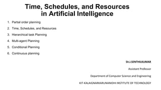 Time, Schedules, and Resources
in Artificial Intelligence
1. Partial order planning
2. Time, Schedules, and Resources
3. Hierarchical task Planning
4. Multi-agent Planning
5. Conditional Planning
6. Continuous planning
Dr.J.SENTHILKUMAR
Assistant Professor
Department of Computer Science and Engineering
KIT-KALAIGNARKARUNANIDHI INSTITUTE OF TECHNOLOGY
 