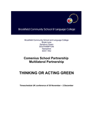 Brookfield Community School and Language College
                       Brook Lane
                    Sarisbury Green
                   SOUTHAMPTON
                       Hampshire
                       SO31 7DU



    Comenius School Partnership
      Multilateral Partnership


THINKING OR ACTING GREEN


Timeschedule UK conference of 30 November – 2 December
 