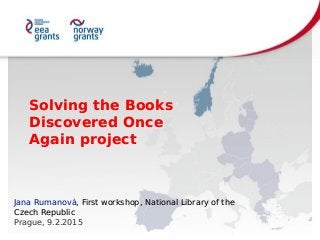 Solving the Books
Discovered Once
Again project
Solving the Books
Discovered Once
Again project
Jana Rumanová, First workshop, National Library of the
Czech Republic
Prague, 9.2.2015
Jana Rumanová, First workshop, National Library of the
Czech Republic
Prague, 9.2.2015
 