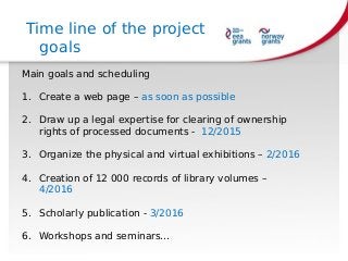 Main goals and scheduling
1. Create a web page – as soon as possible
2. Draw up a legal expertise for clearing of ownership
rights of processed documents - 12/2015
3. Organize the physical and virtual exhibitions – 2/2016
4. Creation of 12 000 records of library volumes –
4/2016
5. Scholarly publication - 3/2016
6. Workshops and seminars…
Time line of the project
goals
 