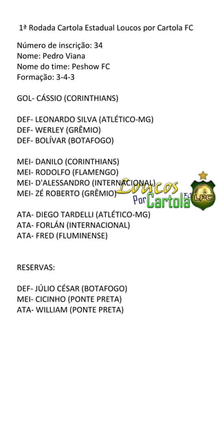 1ª Rodada Cartola Estadual Loucos por Cartola FC

Número de inscrição: 34
Nome: Pedro Viana
Nome do time: Peshow FC
Formação: 3-4-3

GOL- CÁSSIO (CORINTHIANS)

DEF- LEONARDO SILVA (ATLÉTICO-MG)
DEF- WERLEY (GRÊMIO)
DEF- BOLÍVAR (BOTAFOGO)

MEI- DANILO (CORINTHIANS)
MEI- RODOLFO (FLAMENGO)
MEI- D'ALESSANDRO (INTERNACIONAL)
MEI- ZÉ ROBERTO (GRÊMIO)

ATA- DIEGO TARDELLI (ATLÉTICO-MG)
ATA- FORLÁN (INTERNACIONAL)
ATA- FRED (FLUMINENSE)


RESERVAS:

DEF- JÚLIO CÉSAR (BOTAFOGO)
MEI- CICINHO (PONTE PRETA)
ATA- WILLIAM (PONTE PRETA)
 