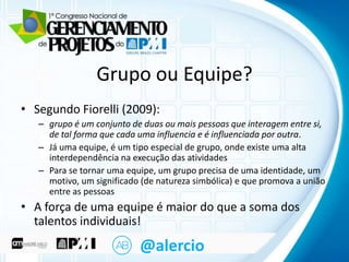 Clique para editarEquipe? mestre
o título
Grupo ou
• Segundo Fiorelli (2009): texto mestre
• Clique para editar o

– grupo é um conjunto de duas ou mais pessoas que interagem entre si,
– Segundo que cada uma influencia e é influenciada por outra.
de tal forma nível
– Já•uma equipe, é um tipo especial de grupo, onde existe uma alta
Terceiro nível
interdependência na execução das atividades
– Quarto nível
– Para se tornar uma equipe, um grupo precisa de uma identidade, um
» Quinto nível
motivo, um significado (de natureza simbólica) e que promova a união
entre as pessoas

• A força de uma equipe é maior do que a soma dos
talentos individuais!

@alercio

 