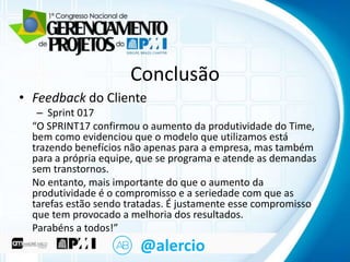 Clique para Conclusão
editar o título mestre
• Feedback do Cliente

– Sprint para
• Clique 017 editar o texto mestre

“O SPRINT17 confirmou o aumento da produtividade do Time,
– Segundo nível
bem como evidenciou que o modelo que utilizamos está
trazendo benefícios não apenas para a empresa, mas também
• Terceiro nível
para a própria equipe, que se programa e atende as demandas
– Quarto
sem transtornos. nível
» Quinto nível
No entanto, mais importante do que o aumento da
produtividade é o compromisso e a seriedade com que as
tarefas estão sendo tratadas. É justamente esse compromisso
que tem provocado a melhoria dos resultados.
Parabéns a todos!”

@alercio

 