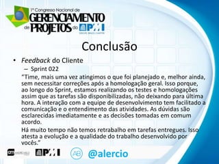 Clique para Conclusão
editar o título mestre
• Feedback do Cliente

– Sprint 022
• Clique para editar o texto mestre

“Time, mais uma vez atingimos o que foi planejado e, melhor ainda,
sem necessitar nível
– Segundo correções após a homologação geral. Isso porque,
ao longo do Sprint, estamos realizando os testes e homologações
• Terceiro nível
assim que as tarefas são disponibilizadas, não deixando para última
hora. A interação com a equipe de desenvolvimento tem facilitado a
– Quarto nível
comunicação e o entendimento das atividades. As dúvidas são
» Quinto nível
esclarecidas imediatamente e as decisões tomadas em comum
acordo.
Há muito tempo não temos retrabalho em tarefas entregues. Isso
atesta a evolução e a qualidade do trabalho desenvolvido por
vocês.”

@alercio

 