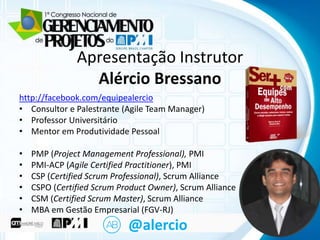 CliqueApresentaçãoo título mestre
para editar Instrutor
Alércio Bressano

http://facebook.com/equipealercio
• Clique e Palestrante (Agile Team Manager)
• Consultor para editar o texto mestre
• Professor Universitário
– Segundo nível
• Mentor em Produtividade Pessoal

• Terceiro nível

•
•
•
•
•
•

– Quarto nível
PMP (Project Management Professional), PMI
» Quinto nível
PMI-ACP (Agile Certified Practitioner), PMI
CSP (Certified Scrum Professional), Scrum Alliance
CSPO (Certified Scrum Product Owner), Scrum Alliance
CSM (Certified Scrum Master), Scrum Alliance
MBA em Gestão Empresarial (FGV-RJ)

@alercio

 