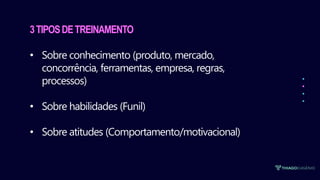 3TIPOSDETREINAMENTO
• Sobre conhecimento (produto, mercado,
concorrência, ferramentas, empresa, regras,
processos)
• Sobre habilidades (Funil)
• Sobre atitudes (Comportamento/motivacional)
 