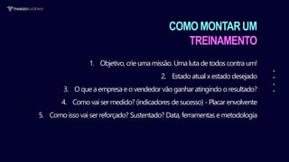 COMO MONTARUM
TREINAMENTO
1. Objetivo, crie uma missão. Uma luta de todos contra um!
2. Estado atual x estado desejado
3. O que a empresa eo vendedor vão ganhar atingindo o resultado?
4. Como vai ser medido? (indicadores de sucesso) - Placar envolvente
5. Como isso vai ser reforçado? Sustentado? Data, ferramentas emetodologia
 