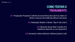 COMO TESTARO
TREINAMENTO
Ex1. Prospecção: Prospectar 3 clientes da concorrência até o dia Xou visitar um
cliente a mais por dia (média das últimas 6 semanas)
Ex2. Reativação: Reativar 3 clientes “Tipo A” até o dia X
Ex3. Desconto: Buscar fazer 5 vendas com
metade do desconto ou com desconto 0
Ex4. Aumentar o ticket médio de5 clientes durante o mês
 