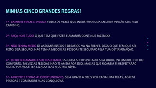 MINHAS CINCO GRANDES REGRAS!
1ª- CAMINHE FIRME E EVOLUA TODAS AS VEZES QUE ENCONTRAR UMA MELHOR VERSÃO SUA PELO
CAMINHO.
2ª- FAÇA HOJE TUDO O QUE TEM QUE FAZER E AMANHÃ CONTINUE FAZENDO.
3ª- NÃO TENHA MEDO DE ASSUMIR RISCOS E DESAFIOS, VÁ NA FRENTE, DIGA O QUE TEM QUE SER
FEITO, SEJA SEGURO, NÃO TENHA MEDO!!! AS PESSOAS TE SEGUIRÃO PELA TUA DETERMINAÇÃO.
4ª- ENTRE SER AMADO E SER RESPEITADO, ESCOLHA SER RESPEITADO. SEJA DURO, ENCOMODE, TIRE DO
CONFORTO, TALVEZ AS PESSOAS NÃO TE AMEM POR ISSO, MAS AS QUE FICAREM TE RESPEITARÃO
MUITO POR VOCÊ TER LEVADO ELAS A OUTRO NÍVEL.
5ª- APROVEITE TODAS AS OPORTUNIDADES, SEJA GRATO A DEUS POR CADA UMA DELAS, AGREGE
PESSOAS E COMEMORE SUAS CONQUISTAS.
 