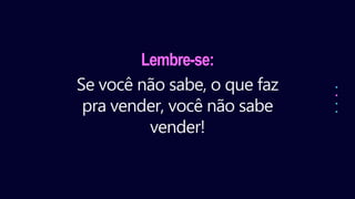 Lembre-se:
Se você não sabe, o que faz
pra vender, você não sabe
vender!
 