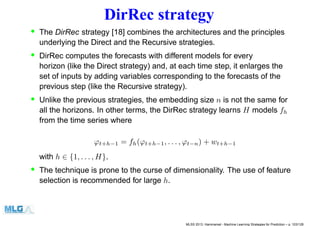 DirRec strategy
• The DirRec strategy [18] combines the architectures and the principles
underlying the Direct and the Recursive strategies.
• DirRec computes the forecasts with different models for every
horizon (like the Direct strategy) and, at each time step, it enlarges the
set of inputs by adding variables corresponding to the forecasts of the
previous step (like the Recursive strategy).
• Unlike the previous strategies, the embedding size n is not the same for
all the horizons. In other terms, the DirRec strategy learns H models fh
from the time series where
ϕt+h−1 = fh(ϕt+h−1, . . . , ϕt−n) + wt+h−1
with h ∈ {1, . . . , H}.
• The technique is prone to the curse of dimensionality. The use of feature
selection is recommended for large h.
MLSS 2013, Hammamet - Machine Learning Strategies for Prediction – p. 103/128
 