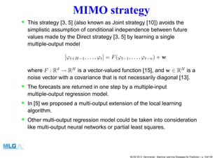 MIMO strategy
• This strategy [3, 5] (also known as Joint strategy [10]) avoids the
simplistic assumption of conditional independence between future
values made by the Direct strategy [3, 5] by learning a single
multiple-output model
[ϕt+H−1, . . . , ϕt] = F(ϕt−1, . . . , ϕt−n) + w
where F : Rd
→ RH
is a vector-valued function [15], and w ∈ RH
is a
noise vector with a covariance that is not necessarily diagonal [13].
• The forecasts are returned in one step by a multiple-input
multiple-output regression model.
• In [5] we proposed a multi-output extension of the local learning
algorithm.
• Other multi-output regression model could be taken into consideration
like multi-output neural networks or partial least squares.
MLSS 2013, Hammamet - Machine Learning Strategies for Prediction – p. 104/128
 