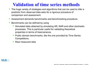 Validation of time series methods
• The huge variety of strategies and algorithms that can be used to infer a
predictor from observed data asks for a rigorous procedure of
comparison and assessment.
• Assessment demands benchmarks and benchmarking procedure.
• Benchmarks can be deﬁned by using
• Simulated data obtained by simulating AR, NAR and other stochastic
processes. This is particular useful for validating theoretical
properties in terms of bias/variance.
• Public domain benchmarks, like the one provided by Time Series
Competitions.
• Real measured data
MLSS 2013, Hammamet - Machine Learning Strategies for Prediction – p. 109/128
 