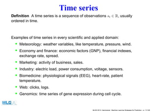 Time series
Deﬁnition A time series is a sequence of observations st ∈ R, usually
ordered in time.
Examples of time series in every scientiﬁc and applied domain:
• Meteorology: weather variables, like temperature, pressure, wind.
• Economy and ﬁnance: economic factors (GNP), ﬁnancial indexes,
exchange rate, spread.
• Marketing: activity of business, sales.
• Industry: electric load, power consumption, voltage, sensors.
• Biomedicine: physiological signals (EEG), heart-rate, patient
temperature.
• Web: clicks, logs.
• Genomics: time series of gene expression during cell cycle.
MLSS 2013, Hammamet - Machine Learning Strategies for Prediction – p. 11/128
 