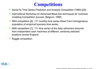Competitions
• Santa Fe Time Series Prediction and Analysis Competition (1994) [22]:
• International Workshop on Advanced Black-box techniques for nonlinear
modeling Competition (Leuven, Belgium; 1998)
• NN3 competition [8]: 111 monthly time series drawn from homogeneous
population of empirical business time series.
• NN5 competition [1]: 111 time series of the daily retirement amounts
from independent cash machines at different, randomly selected
locations across England.
• Kaggle competition.
MLSS 2013, Hammamet - Machine Learning Strategies for Prediction – p. 110/128
 