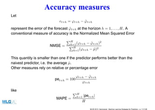 Accuracy measures
Let
et+h = ϕt+h − ˆϕt+h
represent the error of the forecast ˆϕt+h at the horizon h = 1, . . . , H. A
conventional measure of accuracy is the Normalized Mean Squared Error
NMSE =
H
h=1(ϕt+h − ˆϕt+h)2
H
h=1(ϕt+h − ˆµ)2
This quantity is smaller than one if the predictor performs better than the
naivest predictor, i.e. the average ˆµ.
Other measures rely on relative or percentage error
pet+h = 100
ϕt+h − ˆϕt+h
ϕt+h
like
MAPE =
H
h=1 |pet+h|
H
MLSS 2013, Hammamet - Machine Learning Strategies for Prediction – p. 111/128
 