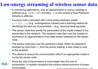 Low-energy streaming of wireless sensor data
• In monitoring applications, only an approximation to sensor readings is
sufﬁcient (e.g. ±0.5C, ±2% humidity, ..). In this context a Dual Prediction
Scheme is effective.
• A sensor node is provided with a time series prediction model
ϕt = f(ϕt−1, α) (e.g. autoregressive models) and a learning method for
identifying the best set of parameters α (e.g. recursive least squares).
• The sensor node then sends the parameters of the model instead of the
actual data to the recipient. The recipient node then runs the models to
reconstruct an approximation of the data stream collected on the distant
node.
• The sensor node also runs the prediction model. When its predictions
diverges by more than ±ǫ from the actual reading, a new model is sent
to the recipient.
• This allows to reduce the communication effort if an appropriate model is
run by the sensor node.
• Since the cost of transmission is much larger than the cost of
computation, in realistic situations this scheme allows economy of power
consumption. MLSS 2013, Hammamet - Machine Learning Strategies for Prediction – p. 114/128
 