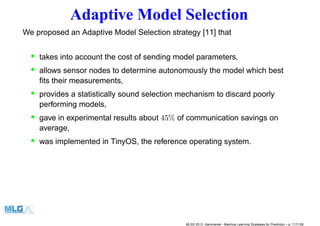 Adaptive Model Selection
We proposed an Adaptive Model Selection strategy [11] that
• takes into account the cost of sending model parameters,
• allows sensor nodes to determine autonomously the model which best
ﬁts their measurements,
• provides a statistically sound selection mechanism to discard poorly
performing models,
• gave in experimental results about 45% of communication savings on
average,
• was implemented in TinyOS, the reference operating system.
MLSS 2013, Hammamet - Machine Learning Strategies for Prediction – p. 117/128
 