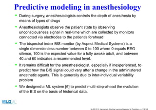 Predictive modeling in anesthesiology
• During surgery, anesthesiologists controls the depth of anesthesia by
means of types of drugs
• Anesthesiologists observe the patient state by observing
unconsciousness signal in real-time which are collected by monitors
connected via electrodes to the patient’s forehead
• The bispectral index BIS monitor (by Aspect Medical Systems) is a
single dimensionless number between 0 to 100 where 0 equals EEG
silence, 100 is the expected value for a fully awake adult, and between
40 and 60 indicates a recommended level.
• It remains difﬁcult for the anesthesiologist, especially if inexperienced, to
predict how the BIS signal could vary after a change in the administered
anesthetic agents. This is generally due to inter-individual variability
problem
• We designed a ML system [6] to predict multi-step-ahead the evolution
of the BIS on the basis of historical data.
MLSS 2013, Hammamet - Machine Learning Strategies for Prediction – p. 118/128
 
