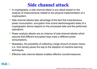 Side channel attack
• In cryptography, a side channel attack is any attack based on the
analysis of measurements related to the physical implementation of a
cryptosystem.
• Side channel attacks take advantage of the fact that instantaneous
power consumption, encryption time or/and electromagnetic leaks of a
cryptographic device depend on the processed data and the performed
operations.
• Power analysis attacks are an instance of side-channel attacks which
assume that different encryption keys imply a different power
consumptions.
• Nowadays, the possibility of collecting a large amount of power traces
(i.e. time series) paves the way to the adoption of machine learning
techniques.
• Effective side channel attacks enables effective countermeasures.
MLSS 2013, Hammamet - Machine Learning Strategies for Prediction – p. 121/128
 