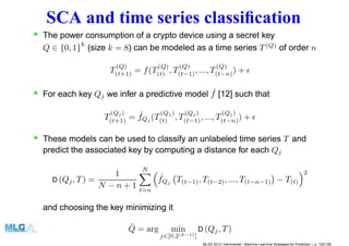 SCA and time series classiﬁcation
• The power consumption of a crypto device using a secret key
Q ∈ {0, 1}k
(size k = 8) can be modeled as a time series T(Q)
of order n
T
(Q)
(t+1) = f(T
(Q)
(t) , T
(Q)
(t−1), ..., T
(Q)
(t−n)) + ǫ
• For each key Qj we infer a predictive model ˆf [12] such that
T
(Qj )
(t+1) = ˆfQj (T
(Qj )
(t) , T
(Qj )
(t−1), ..., T
(Qj)
(t−n)) + ǫ
• These models can be used to classify an unlabeled time series T and
predict the associated key by computing a distance for each Qj
D (Qj, T) =
1
N − n + 1
N
t=n
ˆfQj T(t−1), T(t−2), ..., T(t−n−1) − T(t)
2
and choosing the key minimizing it
ˆQ = arg min
j∈[0,2(k−1)]
D (Qj, T)
MLSS 2013, Hammamet - Machine Learning Strategies for Prediction – p. 122/128
 