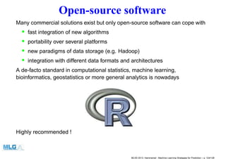 Open-source software
Many commercial solutions exist but only open-source software can cope with
• fast integration of new algorithms
• portability over several platforms
• new paradigms of data storage (e.g. Hadoop)
• integration with different data formats and architectures
A de-facto standard in computational statistics, machine learning,
bioinformatics, geostatistics or more general analytics is nowadays
Highly recommended !
MLSS 2013, Hammamet - Machine Learning Strategies for Prediction – p. 124/128
 
