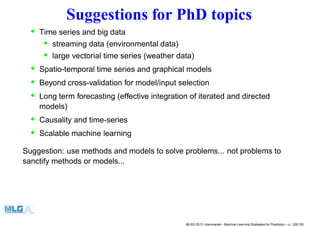 Suggestions for PhD topics
• Time series and big data
• streaming data (environmental data)
• large vectorial time series (weather data)
• Spatio-temporal time series and graphical models
• Beyond cross-validation for model/input selection
• Long term forecasting (effective integration of iterated and directed
models)
• Causality and time-series
• Scalable machine learning
Suggestion: use methods and models to solve problems... not problems to
sanctify methods or models...
MLSS 2013, Hammamet - Machine Learning Strategies for Prediction – p. 126/128
 
