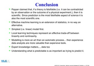 Conclusion
• Popper claimed that, if a theory is falsiﬁable (i.e. it can be contradicted
by an observation or the outcome of a physical experiment.), then it is
scientiﬁc. Since prediction is the most falsiﬁable aspect of science it is
also the most scientiﬁc one.
• Effective machine learning is an extension of statistics, in no way an
alternative.
• Simplest (i.e. linear) model ﬁrst.
• Local learning techniques represent an effective trade-off between
linearity and nonlinearity.
• Modelling is more an art than an automatic process... then experience
data analysts are more valuable than expensive tools.
• Expert knowledge matters..., data too
• Understanding what is predictable is as important as trying to predict it.
MLSS 2013, Hammamet - Machine Learning Strategies for Prediction – p. 127/128
 