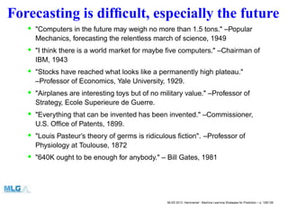 Forecasting is difﬁcult, especially the future
• "Computers in the future may weigh no more than 1.5 tons." –Popular
Mechanics, forecasting the relentless march of science, 1949
• "I think there is a world market for maybe ﬁve computers." –Chairman of
IBM, 1943
• "Stocks have reached what looks like a permanently high plateau."
–Professor of Economics, Yale University, 1929.
• "Airplanes are interesting toys but of no military value." –Professor of
Strategy, Ecole Superieure de Guerre.
• "Everything that can be invented has been invented." –Commissioner,
U.S. Ofﬁce of Patents, 1899.
• "Louis Pasteur’s theory of germs is ridiculous ﬁction". –Professor of
Physiology at Toulouse, 1872
• "640K ought to be enough for anybody." – Bill Gates, 1981
MLSS 2013, Hammamet - Machine Learning Strategies for Prediction – p. 128/128
 