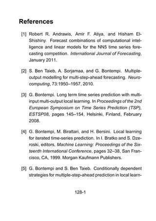 References
[1] Robert R. Andrawis, Amir F. Atiya, and Hisham El-
Shishiny. Forecast combinations of computational intel-
ligence and linear models for the NN5 time series fore-
casting competition. International Journal of Forecasting,
January 2011.
[2] S. Ben Taieb, A. Sorjamaa, and G. Bontempi. Multiple-
output modelling for multi-step-ahead forecasting. Neuro-
computing, 73:1950–1957, 2010.
[3] G. Bontempi. Long term time series prediction with multi-
input multi-output local learning. In Proceedings of the 2nd
European Symposium on Time Series Prediction (TSP),
ESTSP08, pages 145–154, Helsinki, Finland, February
2008.
[4] G. Bontempi, M. Birattari, and H. Bersini. Local learning
for iterated time-series prediction. In I. Bratko and S. Dze-
roski, editors, Machine Learning: Proceedings of the Six-
teenth International Conference, pages 32–38, San Fran-
cisco, CA, 1999. Morgan Kaufmann Publishers.
[5] G. Bontempi and S. Ben Taieb. Conditionally dependent
strategies for multiple-step-ahead prediction in local learn-
128-1
 