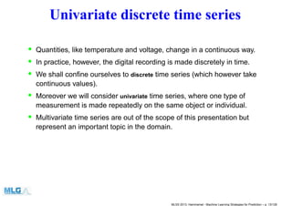 Univariate discrete time series
• Quantities, like temperature and voltage, change in a continuous way.
• In practice, however, the digital recording is made discretely in time.
• We shall conﬁne ourselves to discrete time series (which however take
continuous values).
• Moreover we will consider univariate time series, where one type of
measurement is made repeatedly on the same object or individual.
• Multivariate time series are out of the scope of this presentation but
represent an important topic in the domain.
MLSS 2013, Hammamet - Machine Learning Strategies for Prediction – p. 13/128
 