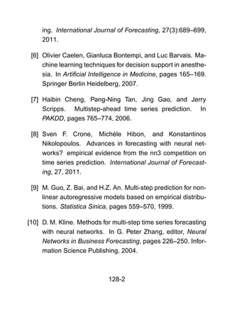 ing. International Journal of Forecasting, 27(3):689–699,
2011.
[6] Olivier Caelen, Gianluca Bontempi, and Luc Barvais. Ma-
chine learning techniques for decision support in anesthe-
sia. In Artiﬁcial Intelligence in Medicine, pages 165–169.
Springer Berlin Heidelberg, 2007.
[7] Haibin Cheng, Pang-Ning Tan, Jing Gao, and Jerry
Scripps. Multistep-ahead time series prediction. In
PAKDD, pages 765–774, 2006.
[8] Sven F. Crone, Michèle Hibon, and Konstantinos
Nikolopoulos. Advances in forecasting with neural net-
works? empirical evidence from the nn3 competition on
time series prediction. International Journal of Forecast-
ing, 27, 2011.
[9] M. Guo, Z. Bai, and H.Z. An. Multi-step prediction for non-
linear autoregressive models based on empirical distribu-
tions. Statistica Sinica, pages 559–570, 1999.
[10] D. M. Kline. Methods for multi-step time series forecasting
with neural networks. In G. Peter Zhang, editor, Neural
Networks in Business Forecasting, pages 226–250. Infor-
mation Science Publishing, 2004.
128-2
 