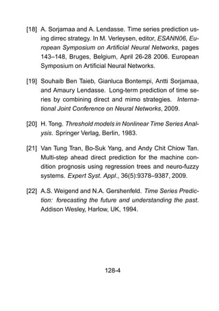 [18] A. Sorjamaa and A. Lendasse. Time series prediction us-
ing dirrec strategy. In M. Verleysen, editor, ESANN06, Eu-
ropean Symposium on Artiﬁcial Neural Networks, pages
143–148, Bruges, Belgium, April 26-28 2006. European
Symposium on Artiﬁcial Neural Networks.
[19] Souhaib Ben Taieb, Gianluca Bontempi, Antti Sorjamaa,
and Amaury Lendasse. Long-term prediction of time se-
ries by combining direct and mimo strategies. Interna-
tional Joint Conference on Neural Networks, 2009.
[20] H. Tong. Threshold models in Nonlinear Time Series Anal-
ysis. Springer Verlag, Berlin, 1983.
[21] Van Tung Tran, Bo-Suk Yang, and Andy Chit Chiow Tan.
Multi-step ahead direct prediction for the machine con-
dition prognosis using regression trees and neuro-fuzzy
systems. Expert Syst. Appl., 36(5):9378–9387, 2009.
[22] A.S. Weigend and N.A. Gershenfeld. Time Series Predic-
tion: forecasting the future and understanding the past.
Addison Wesley, Harlow, UK, 1994.
128-4
 