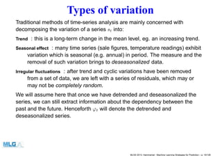 Types of variation
Traditional methods of time-series analysis are mainly concerned with
decomposing the variation of a series st into:
Trend : this is a long-term change in the mean level, eg. an increasing trend.
Seasonal effect : many time series (sale ﬁgures, temperature readings) exhibit
variation which is seasonal (e.g. annual) in period. The measure and the
removal of such variation brings to deseasonalized data.
Irregular ﬂuctuations : after trend and cyclic variations have been removed
from a set of data, we are left with a series of residuals, which may or
may not be completely random.
We will assume here that once we have detrended and deseasonalized the
series, we can still extract information about the dependency between the
past and the future. Henceforth ϕt will denote the detrended and
deseasonalized series.
MLSS 2013, Hammamet - Machine Learning Strategies for Prediction – p. 15/128
 