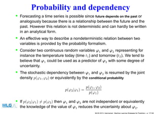 Probability and dependency
• Forecasting a time series is possible since future depends on the past or
analogously because there is a relationship between the future and the
past. However this relation is not deterministic and can hardly be written
in an analytical form.
• An effective way to describe a nondeterministic relation between two
variables is provided by the probability formalism.
• Consider two continuous random variables ϕ1 and ϕ2 representing for
instance the temperature today (time t1) and tomorrow (t2). We tend to
believe that ϕ1 could be used as a predictor of ϕ2 with some degree of
uncertainty.
• The stochastic dependency between ϕ1 and ϕ2 is resumed by the joint
density p(ϕ1, ϕ2) or equivalently by the conditional probability
p(ϕ2|ϕ1) =
p(ϕ1, ϕ2)
p(ϕ1)
• If p(ϕ2|ϕ1) = p(ϕ2) then ϕ1 and ϕ2 are not independent or equivalently
the knowledge of the value of ϕ1 reduces the uncertainty about ϕ2.
MLSS 2013, Hammamet - Machine Learning Strategies for Prediction – p. 17/128
 