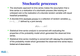 Stochastic processes
• The stochastic approach to time series makes the assumption that a
time series is a realization of a stochastic process (like tossing an
unbiased coin is the realization of a discrete random variable with equal
head/tail probability).
• A discrete-time stochastic process is a collection of random variables ϕt,
t = 1, . . . , T deﬁned by a joint density
p(ϕ1, . . . , ϕT )
• Statistical time-series analysis is concerned with evaluating the
properties of the probability model which generated the observed time
series.
• Statistical time-series modeling is concerned with inferring the properties
of the probability model which generated the observed time series from a
limited set of observations.
MLSS 2013, Hammamet - Machine Learning Strategies for Prediction – p. 18/128
 