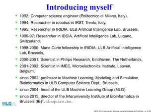 Introducing myself
• 1992: Computer science engineer (Politecnico di Milano, Italy),
• 1994: Researcher in robotics in IRST, Trento, Italy,
• 1995: Researcher in IRIDIA, ULB Artiﬁcial Intelligence Lab, Brussels,
• 1996-97: Researcher in IDSIA, Artiﬁcial Intelligence Lab, Lugano,
Switzerland,
• 1998-2000: Marie Curie fellowship in IRIDIA, ULB Artiﬁcial Intelligence
Lab, Brussels,
• 2000-2001: Scientist in Philips Research, Eindhoven, The Netherlands,
• 2001-2002: Scientist in IMEC, Microelectronics Institute, Leuven,
Belgium,
• since 2002: professor in Machine Learning, Modeling and Simulation,
Bioinformatics in ULB Computer Science Dept., Brussels,
• since 2004: head of the ULB Machine Learning Group (MLG).
• since 2013: director of the Interuniversity Institute of Bioinformatics in
Brussels (IB)2
, ibsquare.be.
MLSS 2013, Hammamet - Machine Learning Strategies for Prediction – p. 2/128
 