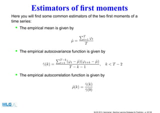 Estimators of ﬁrst moments
Here you will ﬁnd some common estimators of the two ﬁrst moments of a
time series:
• The empirical mean is given by
ˆµ =
T
t=1 ϕt
T
• The empirical autocovariance function is given by
ˆγ(k) =
T −k
t=1 (ϕt − ˆµ)(ϕt+k − ˆµ)
T − k − 1
, k < T − 2
• The empirical autocorrelation function is given by
ˆρ(k) =
ˆγ(k)
ˆγ(0)
MLSS 2013, Hammamet - Machine Learning Strategies for Prediction – p. 22/128
 