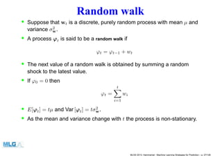 Random walk
• Suppose that wt is a discrete, purely random process with mean µ and
variance σ2
w.
• A process ϕt is said to be a random walk if
ϕt = ϕt−1 + wt
• The next value of a random walk is obtained by summing a random
shock to the latest value.
• If ϕ0 = 0 then
ϕt =
t
i=1
wi
• E[ϕt] = tµ and Var [ϕt] = tσ2
w.
• As the mean and variance change with t the process is non-stationary.
MLSS 2013, Hammamet - Machine Learning Strategies for Prediction – p. 27/128
 