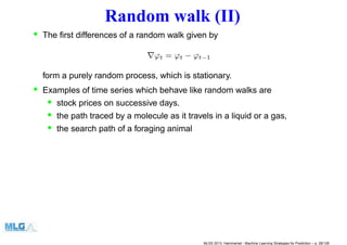 Random walk (II)
• The ﬁrst differences of a random walk given by
∇ϕt = ϕt − ϕt−1
form a purely random process, which is stationary.
• Examples of time series which behave like random walks are
• stock prices on successive days.
• the path traced by a molecule as it travels in a liquid or a gas,
• the search path of a foraging animal
MLSS 2013, Hammamet - Machine Learning Strategies for Prediction – p. 28/128
 
