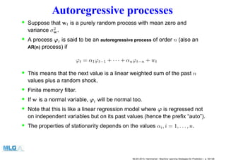 Autoregressive processes
• Suppose that wt is a purely random process with mean zero and
variance σ2
w.
• A process ϕt is said to be an autoregressive process of order n (also an
AR(n) process) if
ϕt = α1ϕt−1 + · · · + αnϕt−n + wt
• This means that the next value is a linear weighted sum of the past n
values plus a random shock.
• Finite memory ﬁlter.
• If w is a normal variable, ϕt will be normal too.
• Note that this is like a linear regression model where ϕ is regressed not
on independent variables but on its past values (hence the preﬁx “auto”).
• The properties of stationarity depends on the values αi, i = 1, . . . , n.
MLSS 2013, Hammamet - Machine Learning Strategies for Prediction – p. 30/128
 